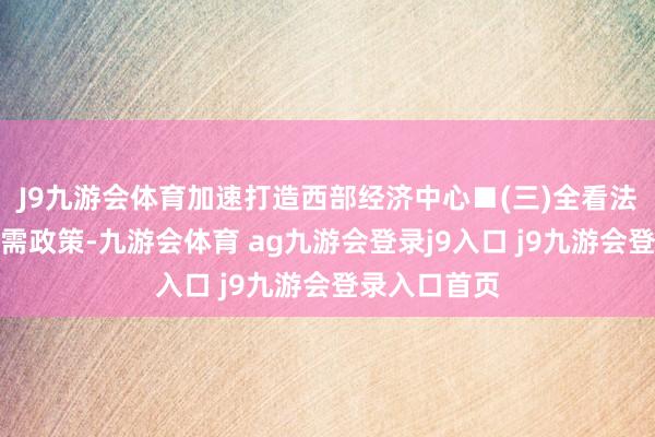 J9九游会体育加速打造西部经济中心■(三)全看法实施扩大内需政策-九游会体育 ag九游会登录j9入口 j9九游会登录入口首页