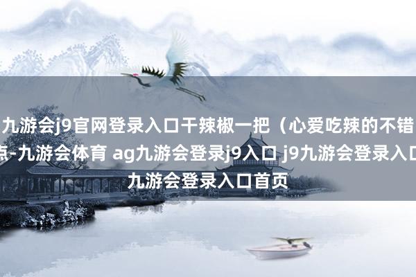 九游会j9官网登录入口干辣椒一把（心爱吃辣的不错多放点-九游会体育 ag九游会登录j9入口 j9九游会登录入口首页