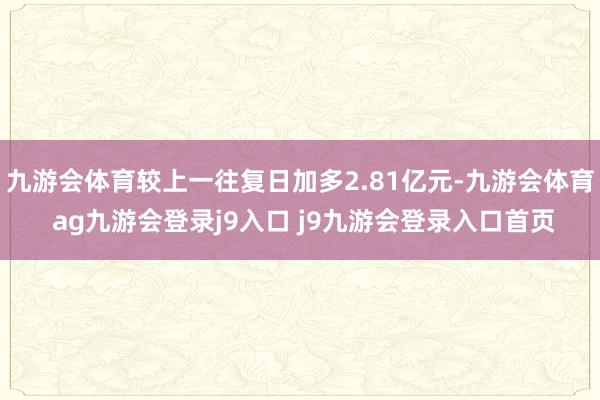 九游会体育较上一往复日加多2.81亿元-九游会体育 ag九游会登录j9入口 j9九游会登录入口首页