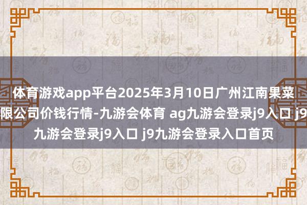 体育游戏app平台2025年3月10日广州江南果菜批发市集估计处罚有限公司价钱行情-九游会体育 ag九游会登录j9入口 j9九游会登录入口首页