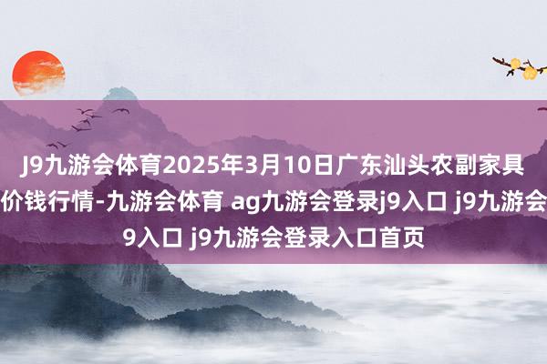 J9九游会体育2025年3月10日广东汕头农副家具批发中心阛阓价钱行情-九游会体育 ag九游会登录j9入口 j9九游会登录入口首页
