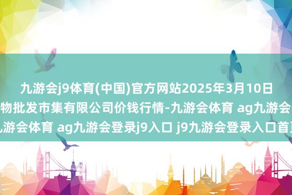 九游会j9体育(中国)官方网站2025年3月10日广东江门市新会区生果食物批发市集有限公司价钱行情-九游会体育 ag九游会登录j9入口 j9九游会登录入口首页