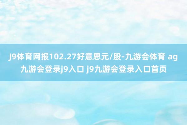 J9体育网报102.27好意思元/股-九游会体育 ag九游会登录j9入口 j9九游会登录入口首页