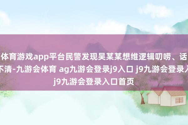 体育游戏app平台民警发现吴某某想维逻辑叨唠、话语抒发不清-九游会体育 ag九游会登录j9入口 j9九游会登录入口首页
