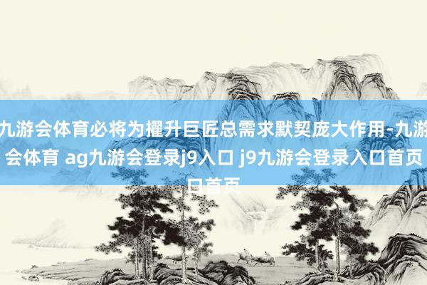 九游会体育必将为擢升巨匠总需求默契庞大作用-九游会体育 ag九游会登录j9入口 j9九游会登录入口首页