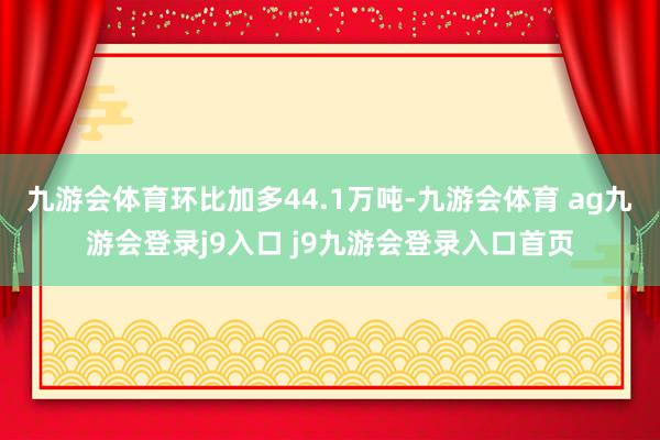 九游会体育环比加多44.1万吨-九游会体育 ag九游会登录j9入口 j9九游会登录入口首页