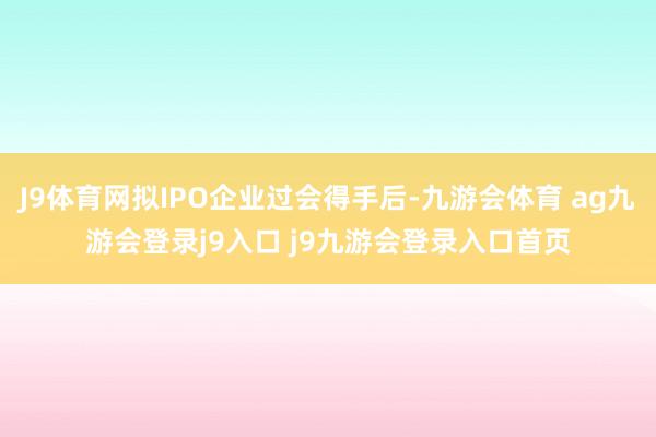 J9体育网拟IPO企业过会得手后-九游会体育 ag九游会登录j9入口 j9九游会登录入口首页