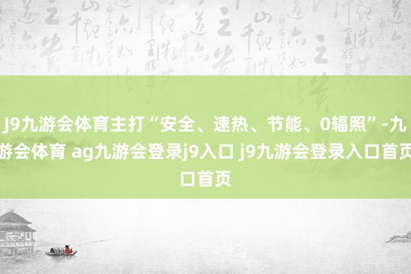 J9九游会体育主打“安全、速热、节能、0辐照”-九游会体育 ag九游会登录j9入口 j9九游会登录入口首页