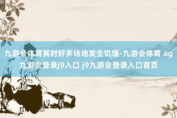 九游会体育其时好多场地发生饥馑-九游会体育 ag九游会登录j9入口 j9九游会登录入口首页
