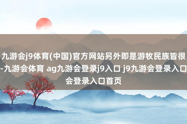 九游会j9体育(中国)官方网站另外即是游牧民族皆很尚武-九游会体育 ag九游会登录j9入口 j9九游会登录入口首页