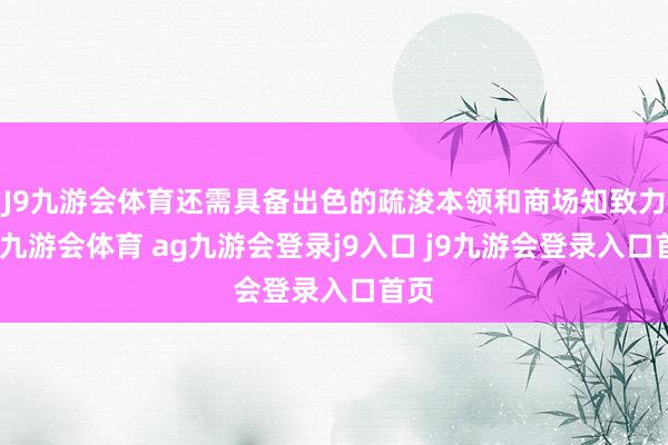 J9九游会体育还需具备出色的疏浚本领和商场知致力于-九游会体育 ag九游会登录j9入口 j9九游会登录入口首页
