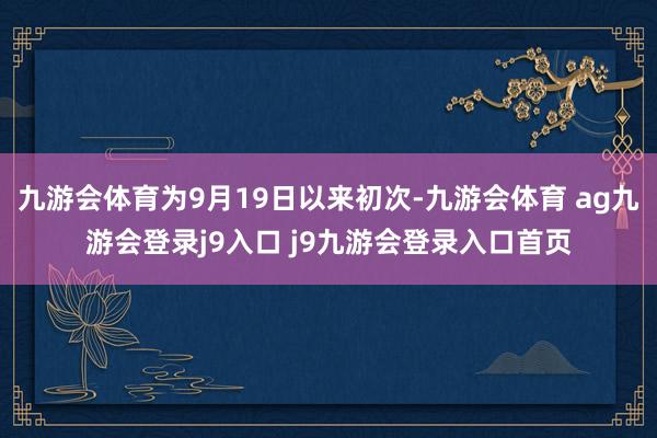 九游会体育为9月19日以来初次-九游会体育 ag九游会登录j9入口 j9九游会登录入口首页