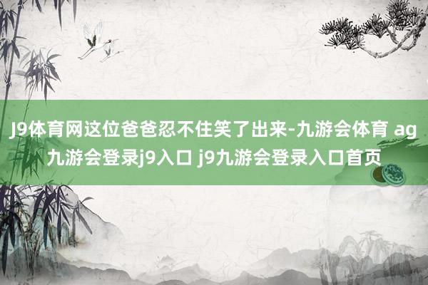 J9体育网这位爸爸忍不住笑了出来-九游会体育 ag九游会登录j9入口 j9九游会登录入口首页