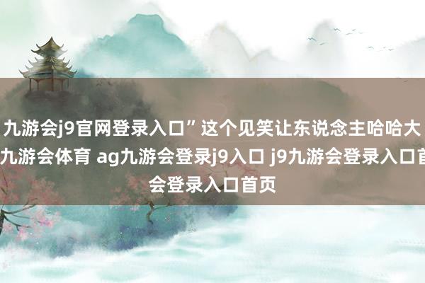 九游会j9官网登录入口”这个见笑让东说念主哈哈大笑-九游会体育 ag九游会登录j9入口 j9九游会登录入口首页