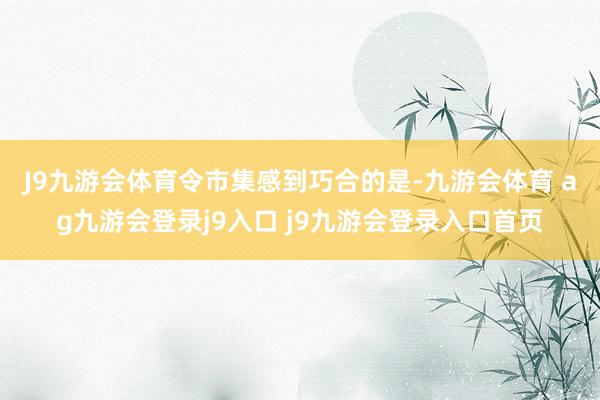 J9九游会体育　　令市集感到巧合的是-九游会体育 ag九游会登录j9入口 j9九游会登录入口首页