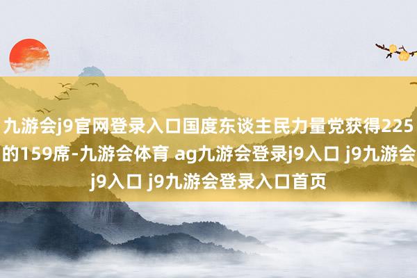 九游会j9官网登录入口国度东谈主民力量党获得225个议会席位中的159席-九游会体育 ag九游会登录j9入口 j9九游会登录入口首页