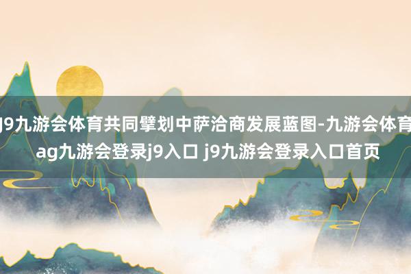 J9九游会体育共同擘划中萨洽商发展蓝图-九游会体育 ag九游会登录j9入口 j9九游会登录入口首页