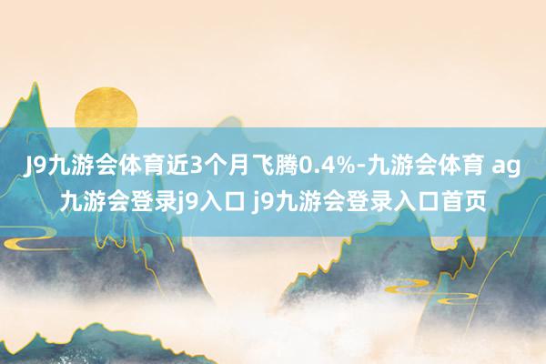 J9九游会体育近3个月飞腾0.4%-九游会体育 ag九游会登录j9入口 j9九游会登录入口首页