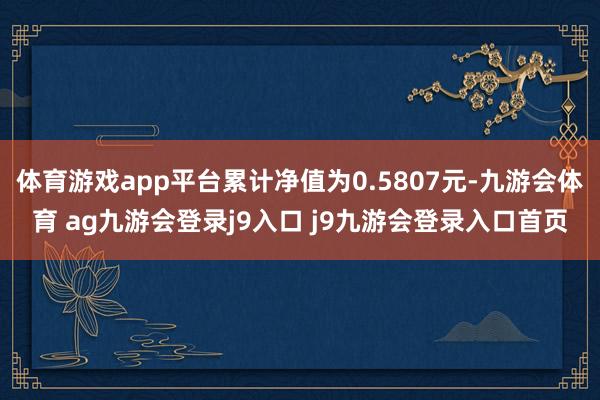 体育游戏app平台累计净值为0.5807元-九游会体育 ag九游会登录j9入口 j9九游会登录入口首页