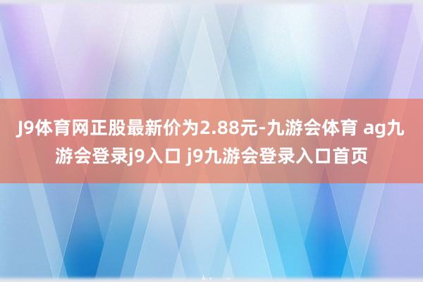 J9体育网正股最新价为2.88元-九游会体育 ag九游会登录j9入口 j9九游会登录入口首页