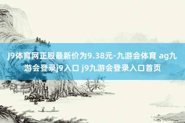 J9体育网正股最新价为9.38元-九游会体育 ag九游会登录j9入口 j9九游会登录入口首页