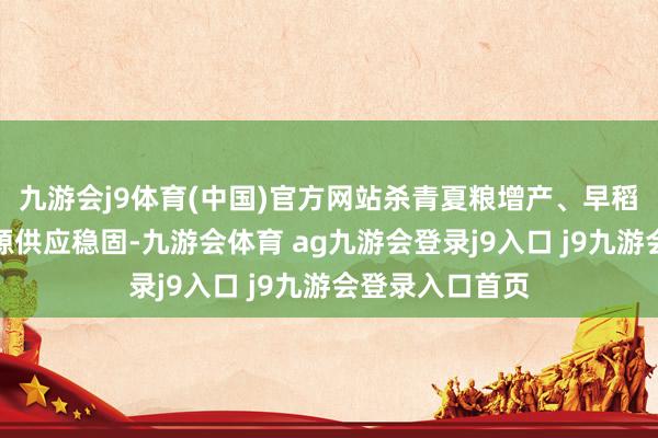 九游会j9体育(中国)官方网站杀青夏粮增产、早稻稳产；能源资源供应稳固-九游会体育 ag九游会登录j9入口 j9九游会登录入口首页