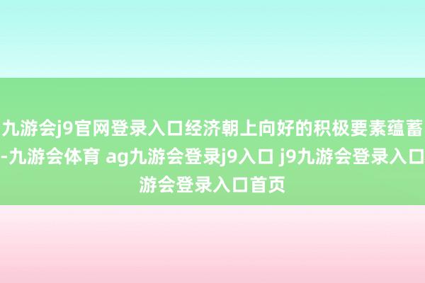 九游会j9官网登录入口经济朝上向好的积极要素蕴蓄增多-九游会体育 ag九游会登录j9入口 j9九游会登录入口首页