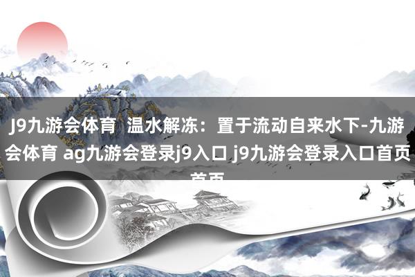 J9九游会体育  温水解冻：置于流动自来水下-九游会体育 ag九游会登录j9入口 j9九游会登录入口首页