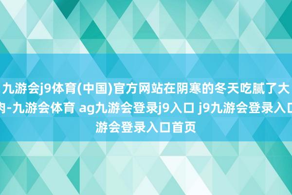 九游会j9体育(中国)官方网站在阴寒的冬天吃腻了大鱼大肉-九游会体育 ag九游会登录j9入口 j9九游会登录入口首页