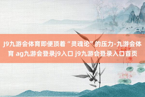 J9九游会体育　　即便顶着“灵魂论”的压力-九游会体育 ag九游会登录j9入口 j9九游会登录入口首页