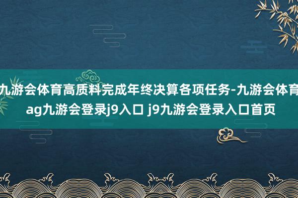 九游会体育高质料完成年终决算各项任务-九游会体育 ag九游会登录j9入口 j9九游会登录入口首页
