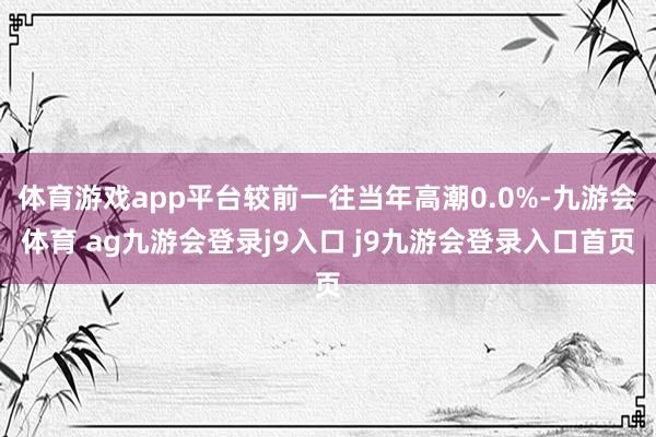 体育游戏app平台较前一往当年高潮0.0%-九游会体育 ag九游会登录j9入口 j9九游会登录入口首页