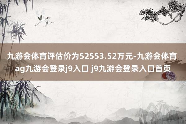 九游会体育评估价为52553.52万元-九游会体育 ag九游会登录j9入口 j9九游会登录入口首页