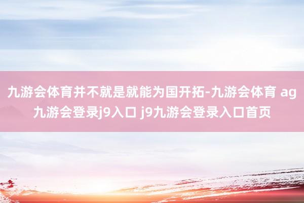 九游会体育并不就是就能为国开拓-九游会体育 ag九游会登录j9入口 j9九游会登录入口首页