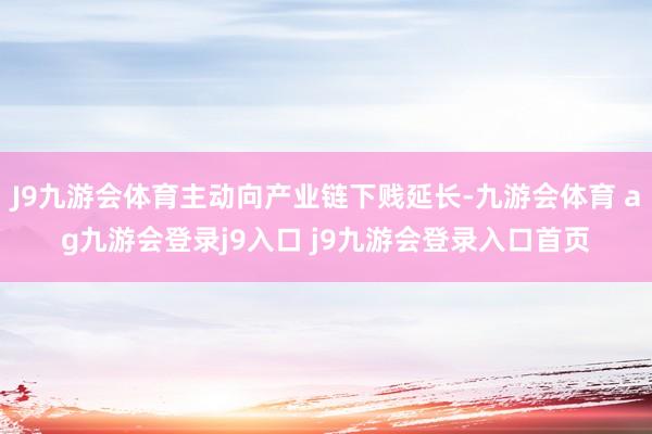 J9九游会体育主动向产业链下贱延长-九游会体育 ag九游会登录j9入口 j9九游会登录入口首页