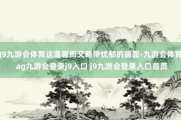 J9九游会体育这温馨而又略带忧郁的画面-九游会体育 ag九游会登录j9入口 j9九游会登录入口首页