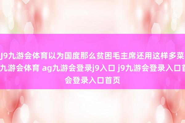 J9九游会体育以为国度那么贫困毛主席还用这样多菜谱-九游会体育 ag九游会登录j9入口 j9九游会登录入口首页