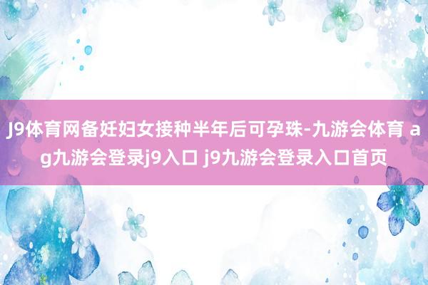J9体育网备妊妇女接种半年后可孕珠-九游会体育 ag九游会登录j9入口 j9九游会登录入口首页