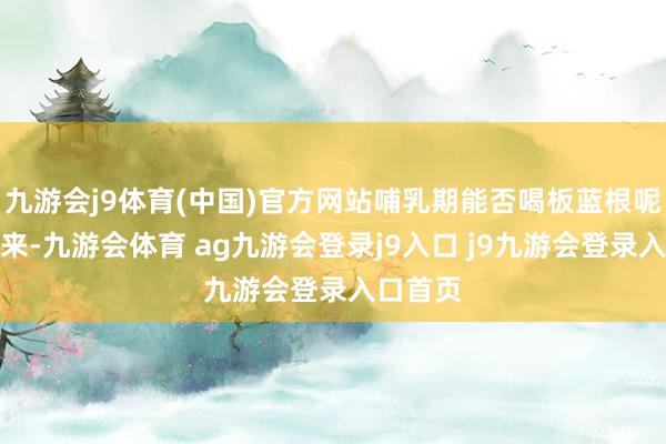 九游会j9体育(中国)官方网站哺乳期能否喝板蓝根呢？接下来-九游会体育 ag九游会登录j9入口 j9九游会登录入口首页