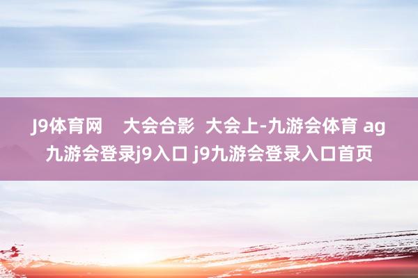 J9体育网    大会合影  大会上-九游会体育 ag九游会登录j9入口 j9九游会登录入口首页