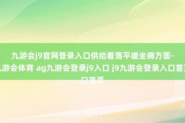 九游会j9官网登录入口　　供给着落平缓　　坐褥方面-九游会体育 ag九游会登录j9入口 j9九游会登录入口首页