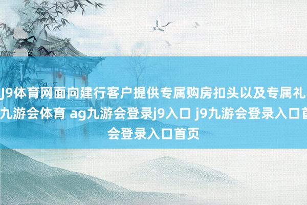 J9体育网面向建行客户提供专属购房扣头以及专属礼包-九游会体育 ag九游会登录j9入口 j9九游会登录入口首页