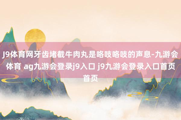 J9体育网牙齿堵截牛肉丸是咯吱咯吱的声息-九游会体育 ag九游会登录j9入口 j9九游会登录入口首页