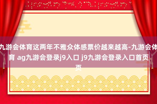 九游会体育这两年不雅众体感票价越来越高-九游会体育 ag九游会登录j9入口 j9九游会登录入口首页