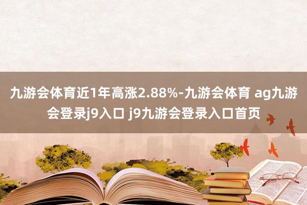 九游会体育近1年高涨2.88%-九游会体育 ag九游会登录j9入口 j9九游会登录入口首页