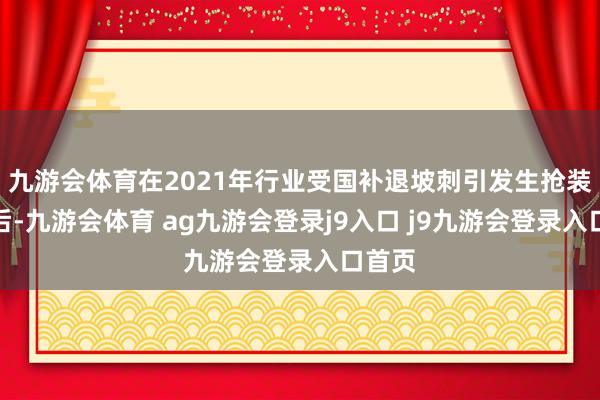 九游会体育在2021年行业受国补退坡刺引发生抢装潮之后-九游会体育 ag九游会登录j9入口 j9九游会登录入口首页