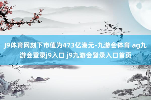 J9体育网刻下市值为473亿港元-九游会体育 ag九游会登录j9入口 j9九游会登录入口首页