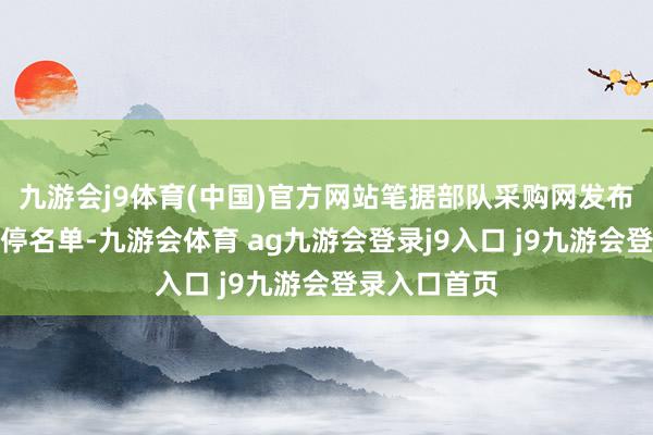 九游会j9体育(中国)官方网站笔据部队采购网发布部队采购暂停名单-九游会体育 ag九游会登录j9入口 j9九游会登录入口首页