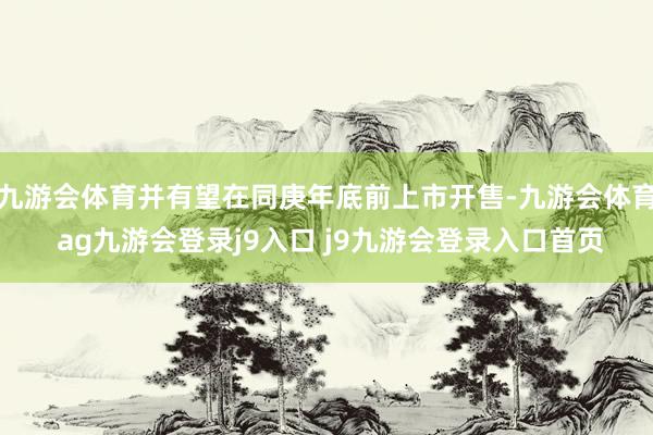 九游会体育并有望在同庚年底前上市开售-九游会体育 ag九游会登录j9入口 j9九游会登录入口首页