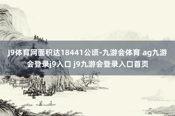 J9体育网面积达18441公顷-九游会体育 ag九游会登录j9入口 j9九游会登录入口首页